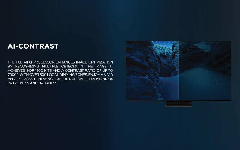 Ai-CONTRAST - The TCL AiPQ Processor enhances image optimization by recognizing multiple objects in the image. It achieves HDR 1300 nits and a contrast ratio of up to 7000:1. With over 500 local dimming zones, enjoy a vivid and pleasant viewing experience with harmonious brightness and darkness.